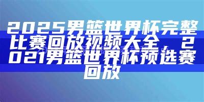 2025男篮世界杯完整比赛回放视频大全，2021男篮世界杯预选赛回放