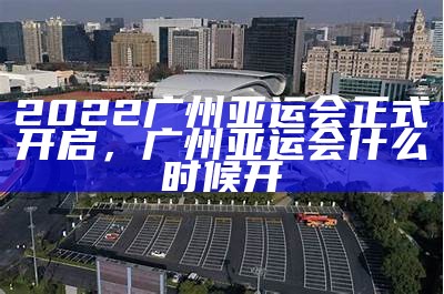 2022广州亚运会正式开启，广州亚运会什么时候开