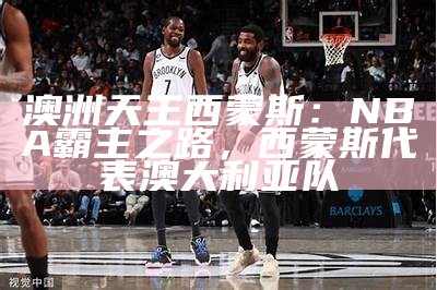 澳洲天王西蒙斯：NBA霸主之路，西蒙斯代表澳大利亚队