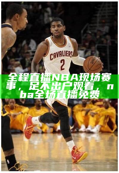 全程直播NBA现场赛事，足不出户观看，nba全场直播免费