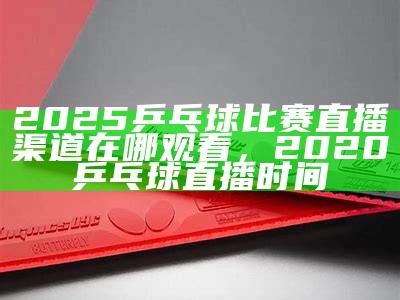 2025乒乓球比赛直播渠道在哪观看，2020乒乓球直播时间