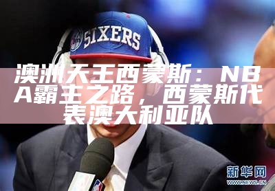 澳洲天王西蒙斯：NBA霸主之路，西蒙斯代表澳大利亚队