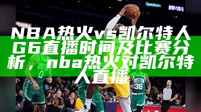 nba热火vs凯尔特人在线直播赛事直播，精彩干货实时更新，nba热火对凯尔特人直播