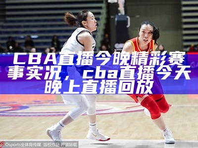 《今晚CBA重要赛事预告与精彩看点分析》，今晚cba比赛实况