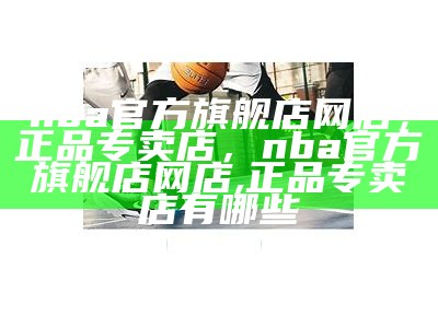 nba官方旗舰店网店，正品专卖店，nba官方旗舰店网店,正品专卖店有哪些