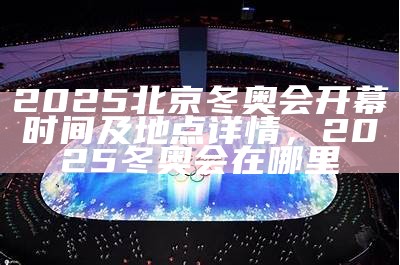 2025北京冬奥会开幕时间及地点详情，2025冬奥会在哪里