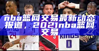 nba篮网交易最新动态报道，2021nba篮网交易