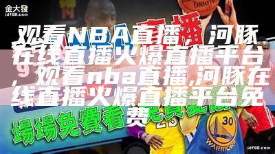 观看NBA直播，河豚在线直播火爆直播平台，观看nba直播,河豚在线直播火爆直播平台免费